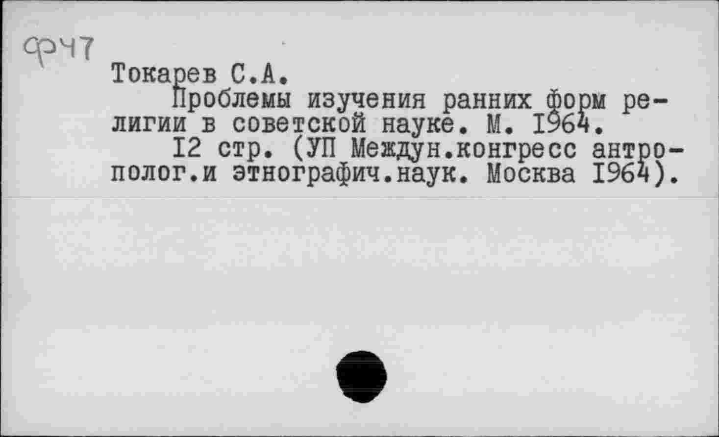 ﻿Токарев С.А.
Проблемы изучения ранних форм религии в советской науке. М. 1964.
12 стр. (УП Междун.конгресс антро полог.и этнография.наук. Москва 1964)